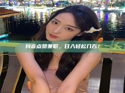 内江抖音点赞兼职，日入轻松几百！